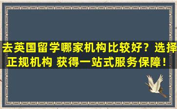 去英国留学哪家机构比较好？选择正规机构 获得一站式服务保障！